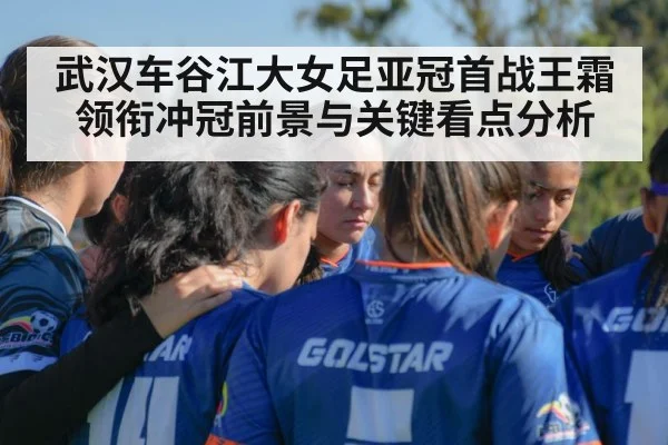 武汉车谷江大女足亚冠首战王霜领衔冲冠前景与关键看点分析（kaiyun sports）