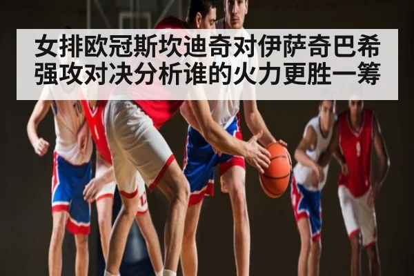 女排欧冠斯坎迪奇对伊萨奇巴希强攻对决分析谁的火力更胜一筹 - kaiyun sports