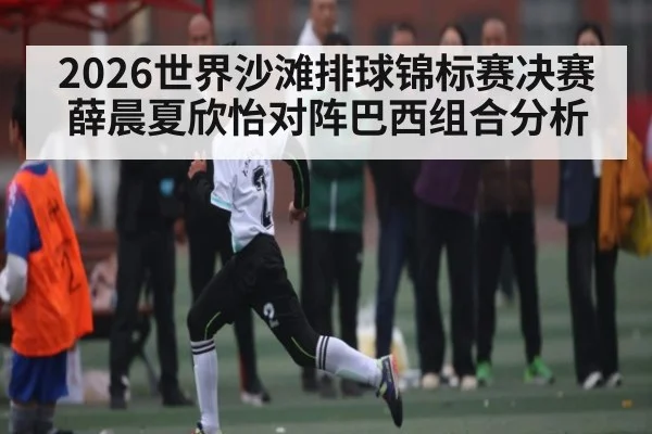 2026世界沙滩排球锦标赛决赛 薛晨夏欣怡对阵巴西组合分析