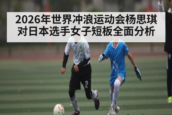 2026年世界冲浪运动会杨思琪对日本选手女子短板全面分析 | kaiyun sports
